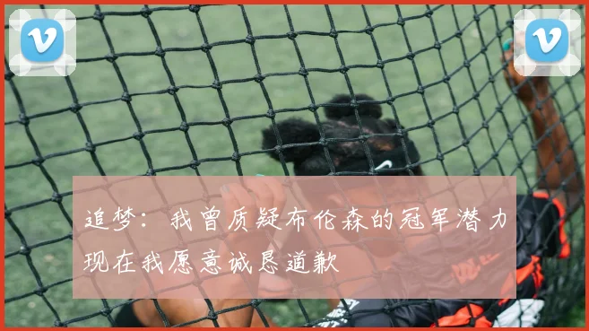 追梦：我曾质疑布伦森的冠军潜力现在我愿意诚恳道歉