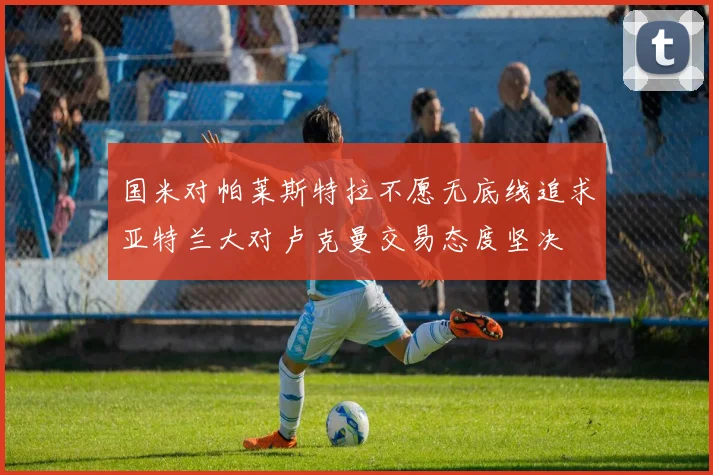 国米对帕莱斯特拉不愿无底线追求亚特兰大对卢克曼交易态度坚决