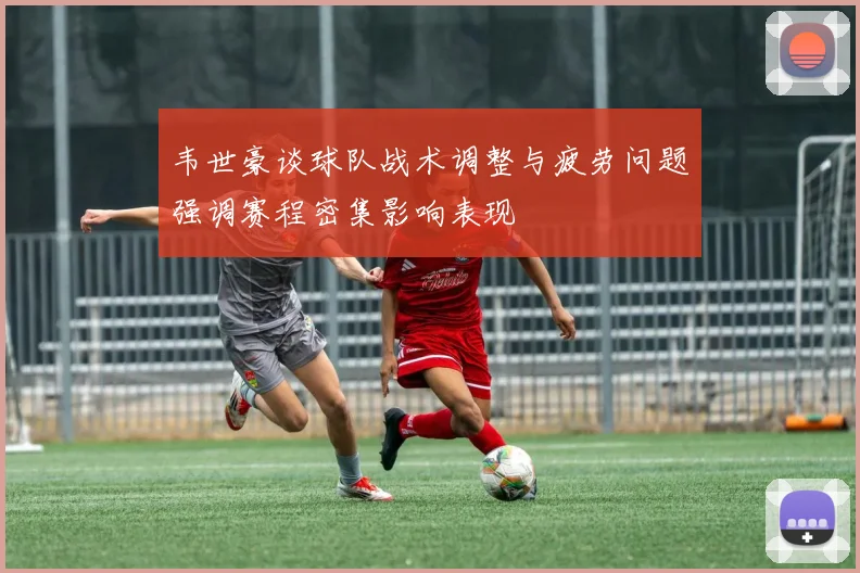韦世豪谈球队战术调整与疲劳问题强调赛程密集影响表现
