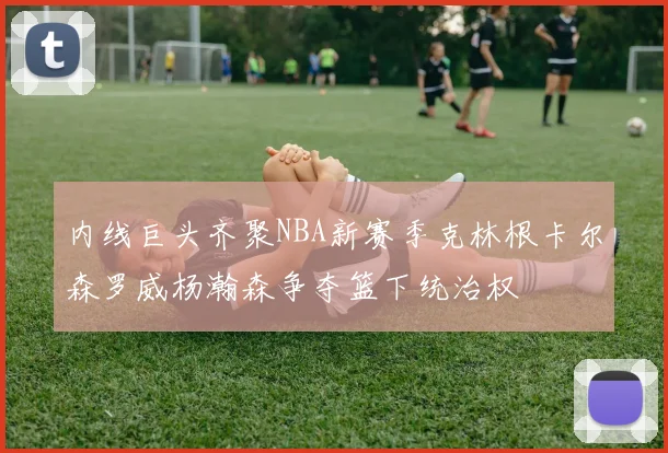 内线巨头齐聚NBA新赛季克林根卡尔森罗威杨瀚森争夺篮下统治权