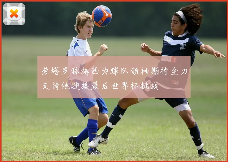 劳塔罗称梅西为球队领袖期待全力支持他迎接最后世界杯挑战