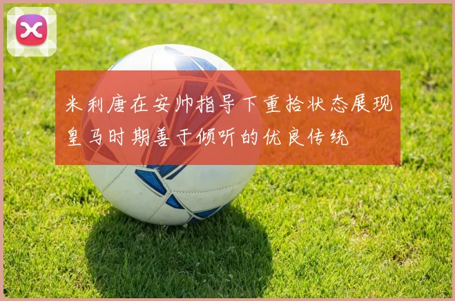 米利唐在安帅指导下重拾状态展现皇马时期善于倾听的优良传统