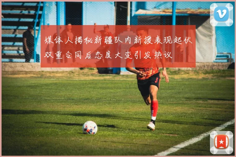 媒体人揭秘新疆队内新援表现起伏双重合同后态度大变引发热议