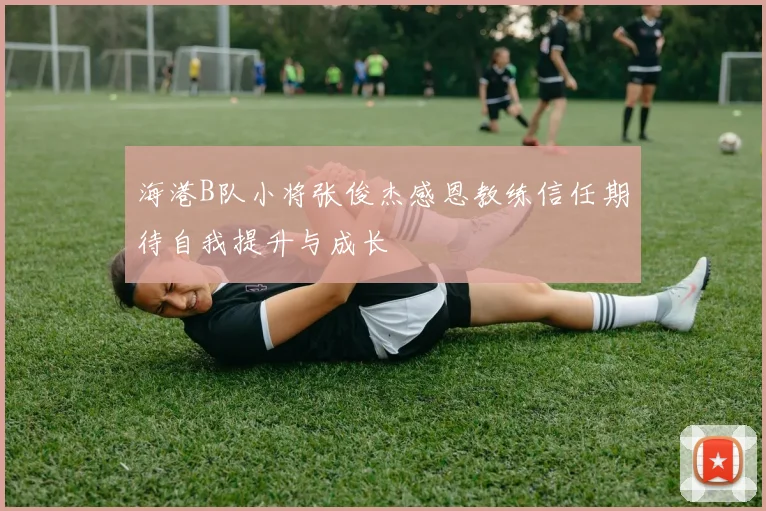 海港B队小将张俊杰感恩教练信任期待自我提升与成长