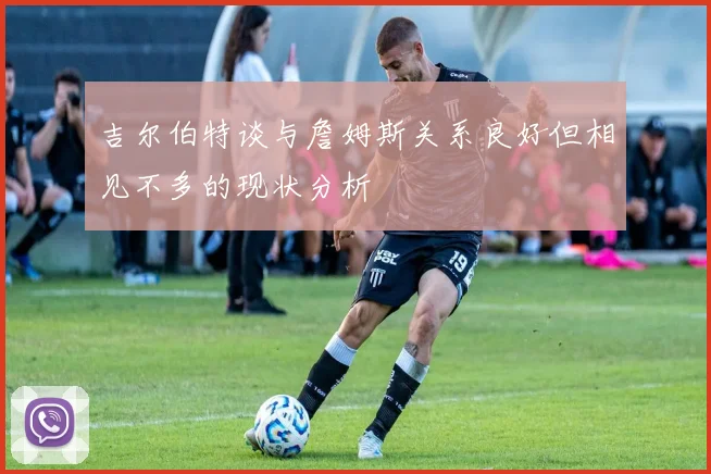 吉尔伯特谈与詹姆斯关系良好但相见不多的现状分析
