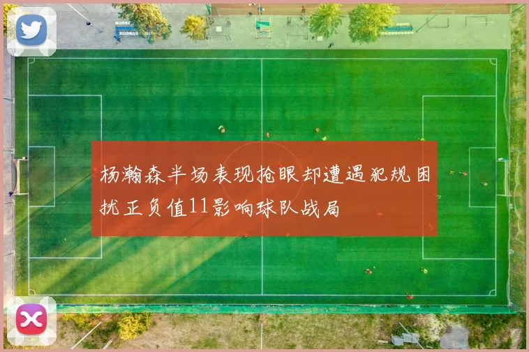 杨瀚森半场表现抢眼却遭遇犯规困扰正负值11影响球队战局