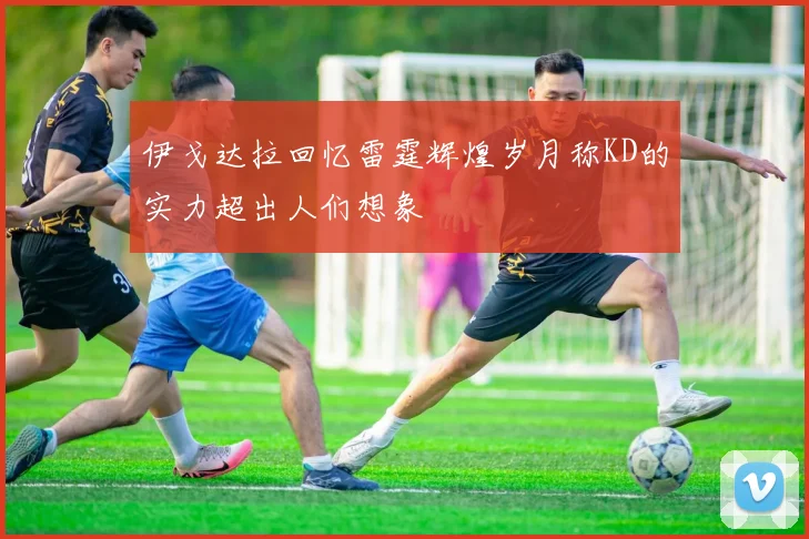 伊戈达拉回忆雷霆辉煌岁月称KD的实力超出人们想象