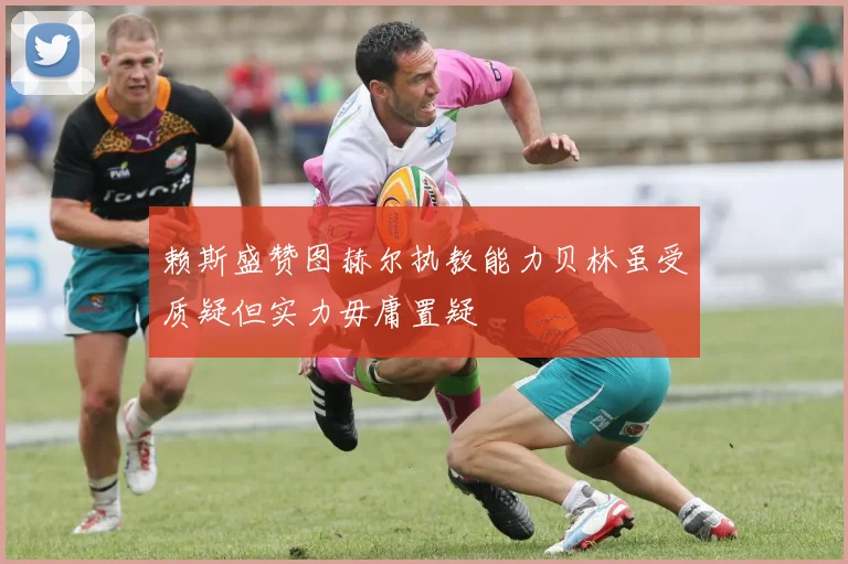 赖斯盛赞图赫尔执教能力贝林虽受质疑但实力毋庸置疑