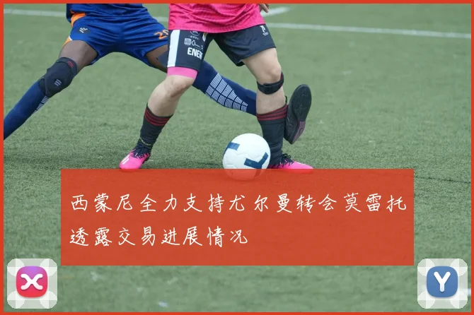 西蒙尼全力支持尤尔曼转会莫雷托透露交易进展情况