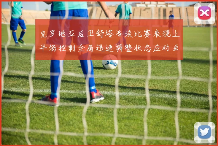 克罗地亚后卫舒塔洛谈比赛表现上半场控制全局迅速调整状态应对丢球