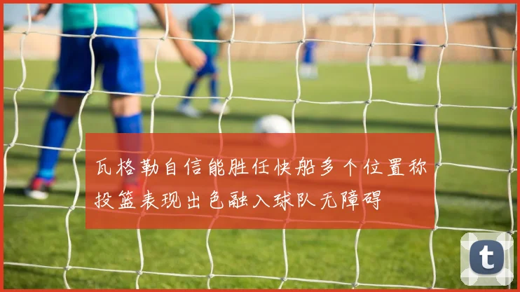 瓦格勒自信能胜任快船多个位置称投篮表现出色融入球队无障碍