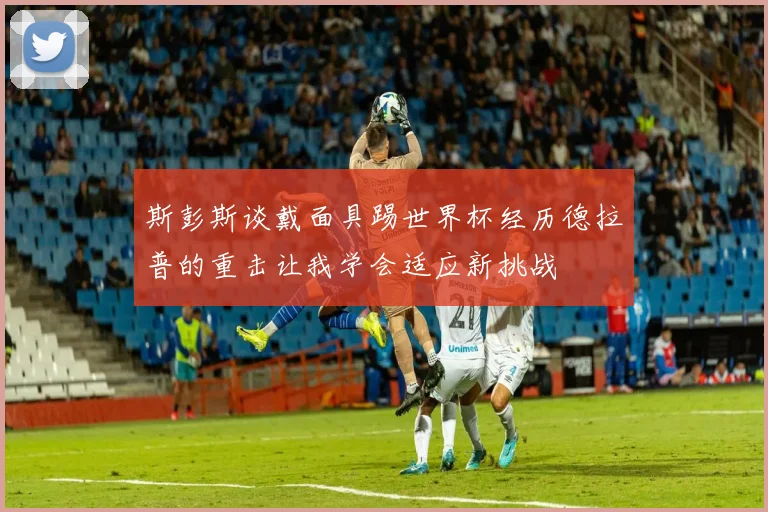 斯彭斯谈戴面具踢世界杯经历德拉普的重击让我学会适应新挑战