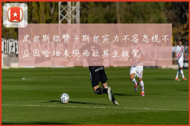 皮尔斯称赞卡斯尔实力不容忽视不应因哈珀表现而让其坐板凳