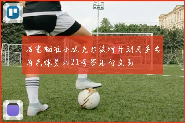 活塞瞄准小迈克尔波特计划用多名角色球员和21号签进行交易
