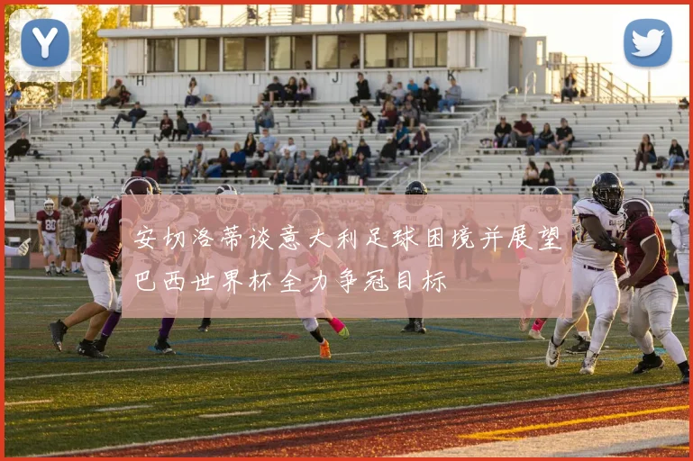 安切洛蒂谈意大利足球困境并展望巴西世界杯全力争冠目标