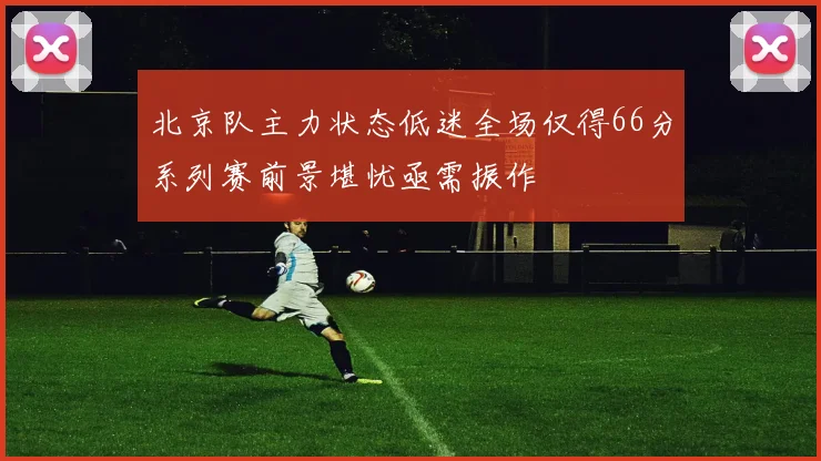 北京队主力状态低迷全场仅得66分系列赛前景堪忧亟需振作