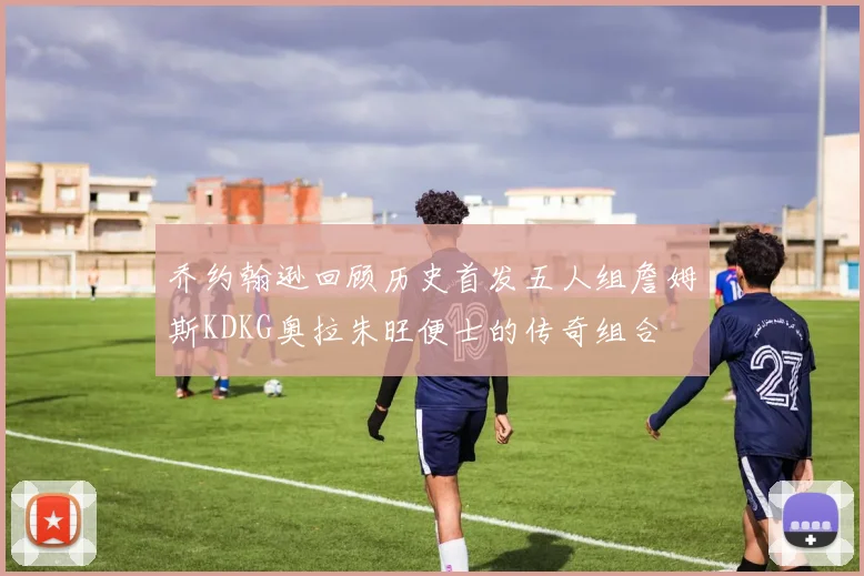 乔约翰逊回顾历史首发五人组詹姆斯KDKG奥拉朱旺便士的传奇组合