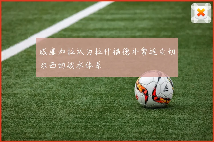 威廉加拉认为拉什福德非常适合切尔西的战术体系